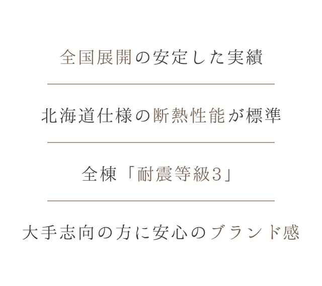 全国展開の安定した実績。北海道仕様の断熱性能が標準。全棟「耐震等級3」に対応。大手志向の方に安心のブランド感を提供。
